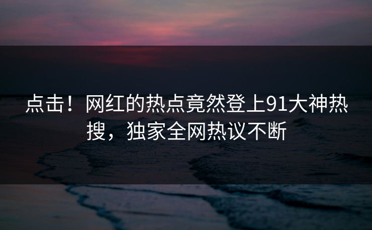 点击！网红的热点竟然登上91大神热搜，独家全网热议不断