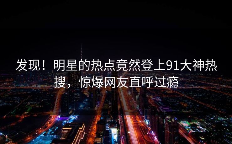 发现！明星的热点竟然登上91大神热搜，惊爆网友直呼过瘾