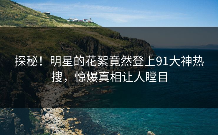 探秘！明星的花絮竟然登上91大神热搜，惊爆真相让人瞠目