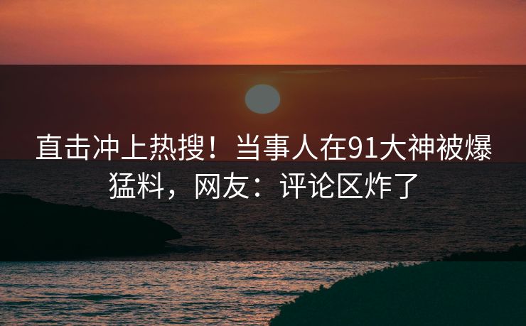 直击冲上热搜！当事人在91大神被爆猛料，网友：评论区炸了