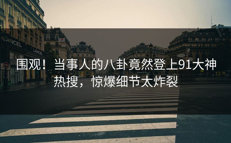 围观！当事人的八卦竟然登上91大神热搜，惊爆细节太炸裂