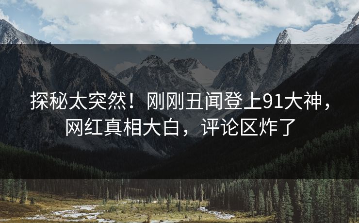 探秘太突然！刚刚丑闻登上91大神，网红真相大白，评论区炸了