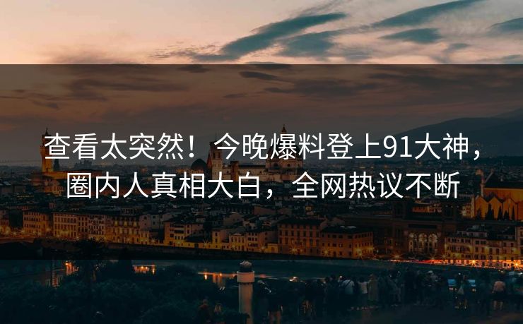 查看太突然！今晚爆料登上91大神，圈内人真相大白，全网热议不断