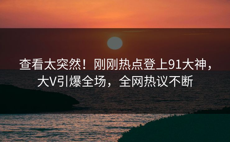 查看太突然！刚刚热点登上91大神，大V引爆全场，全网热议不断