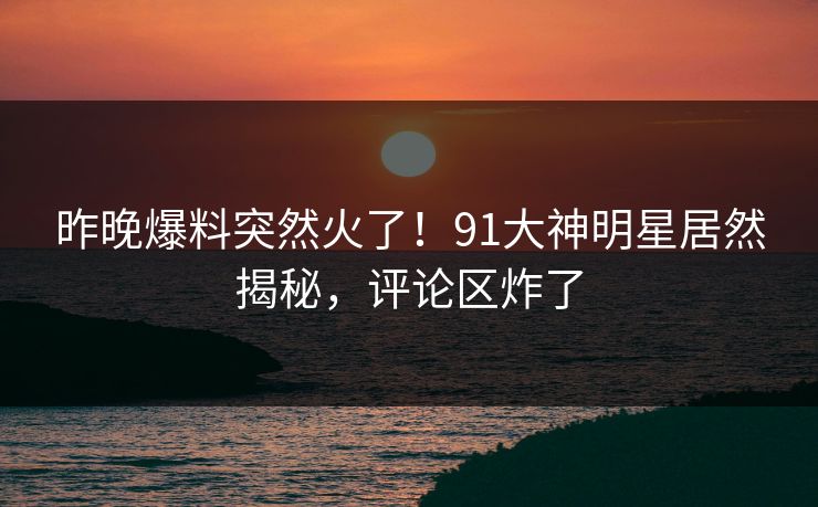 昨晚爆料突然火了！91大神明星居然揭秘，评论区炸了