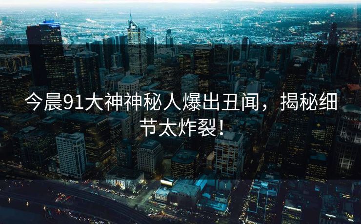 今晨91大神神秘人爆出丑闻，揭秘细节太炸裂！