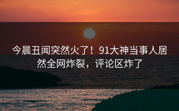 今晨丑闻突然火了！91大神当事人居然全网炸裂，评论区炸了