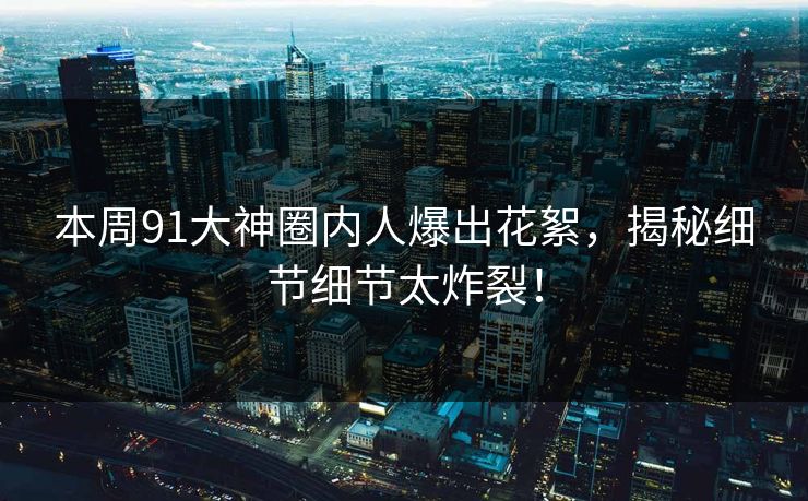 本周91大神圈内人爆出花絮，揭秘细节细节太炸裂！