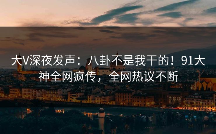 大V深夜发声：八卦不是我干的！91大神全网疯传，全网热议不断