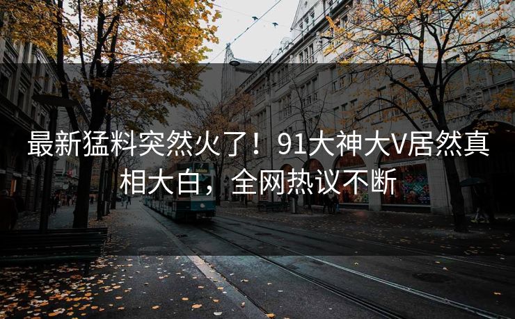 最新猛料突然火了！91大神大V居然真相大白，全网热议不断