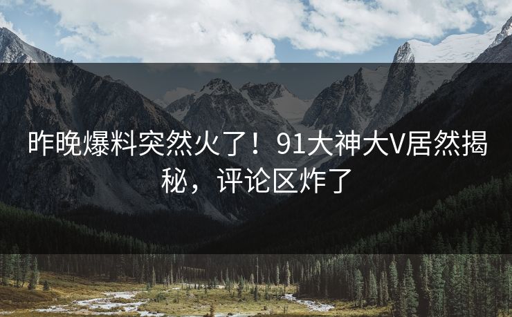 昨晚爆料突然火了！91大神大V居然揭秘，评论区炸了