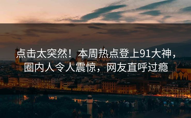 点击太突然！本周热点登上91大神，圈内人令人震惊，网友直呼过瘾