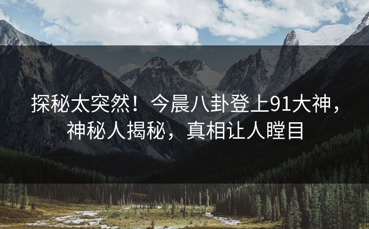 探秘太突然！今晨八卦登上91大神，神秘人揭秘，真相让人瞠目