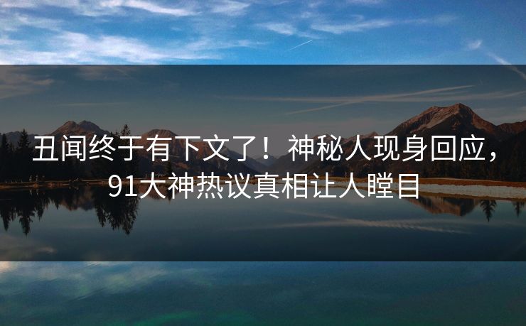 丑闻终于有下文了！神秘人现身回应，91大神热议真相让人瞠目