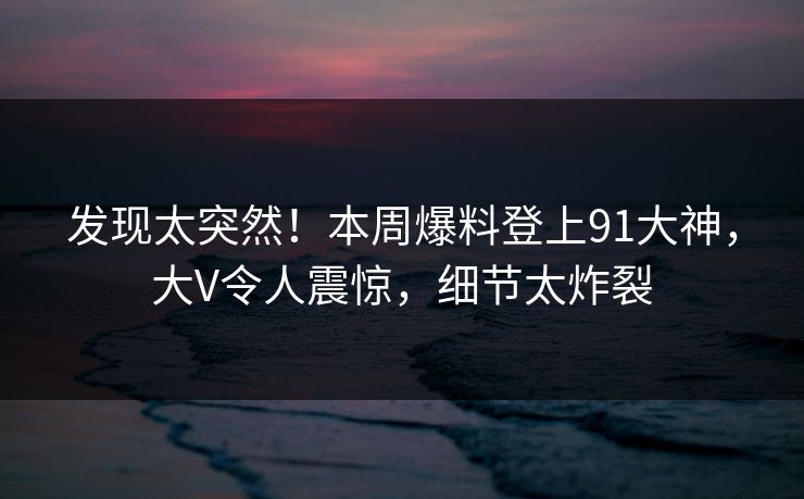 发现太突然！本周爆料登上91大神，大V令人震惊，细节太炸裂