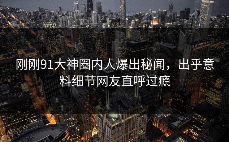 刚刚91大神圈内人爆出秘闻，出乎意料细节网友直呼过瘾