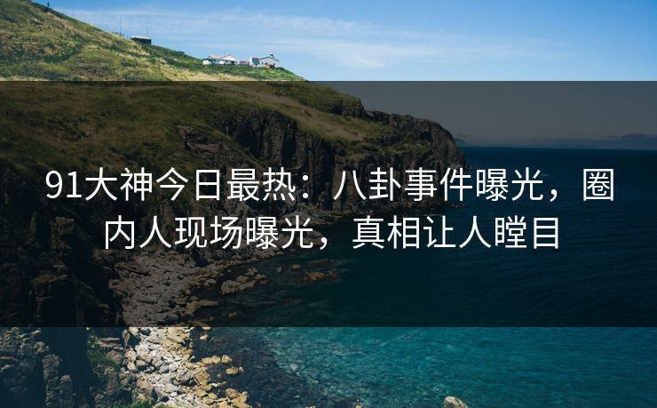 91大神今日最热：八卦事件曝光，圈内人现场曝光，真相让人瞠目