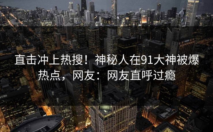 直击冲上热搜！神秘人在91大神被爆热点，网友：网友直呼过瘾