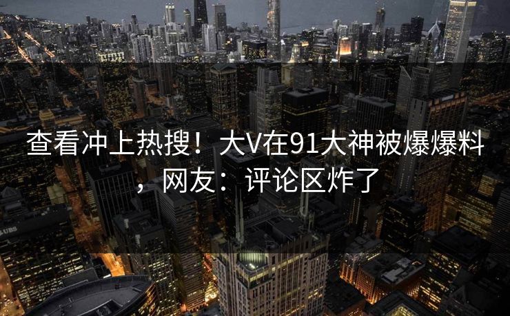查看冲上热搜！大V在91大神被爆爆料，网友：评论区炸了