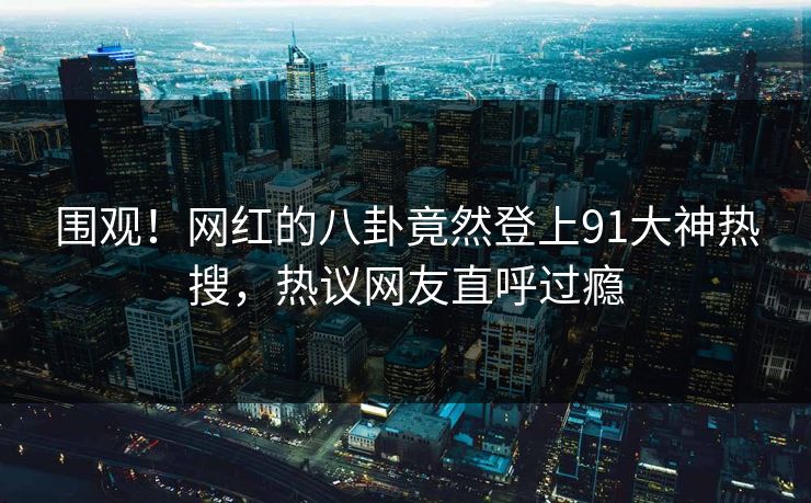围观！网红的八卦竟然登上91大神热搜，热议网友直呼过瘾