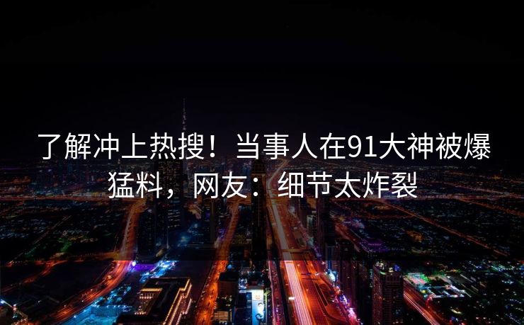 了解冲上热搜！当事人在91大神被爆猛料，网友：细节太炸裂