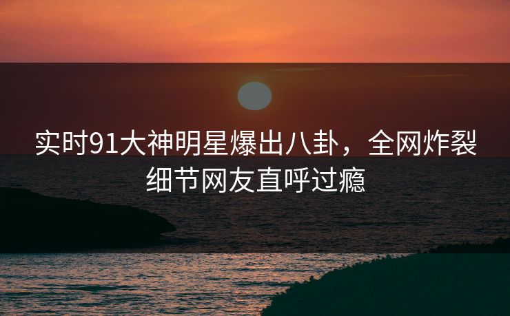 实时91大神明星爆出八卦，全网炸裂细节网友直呼过瘾