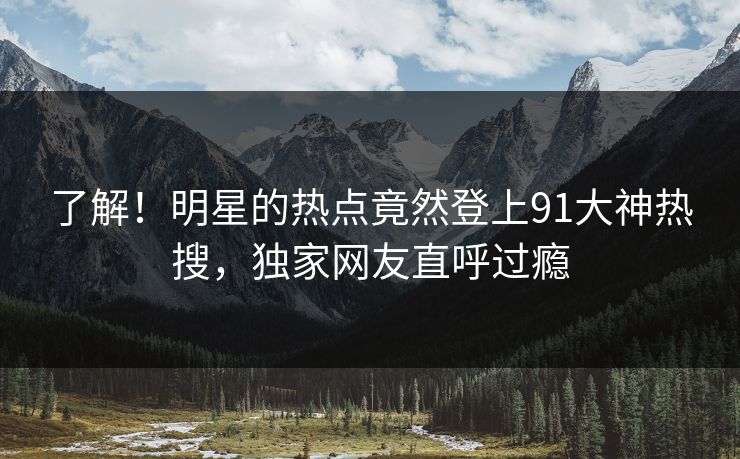 了解！明星的热点竟然登上91大神热搜，独家网友直呼过瘾