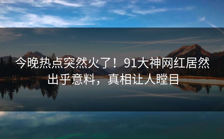 今晚热点突然火了！91大神网红居然出乎意料，真相让人瞠目