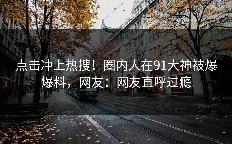 点击冲上热搜！圈内人在91大神被爆爆料，网友：网友直呼过瘾