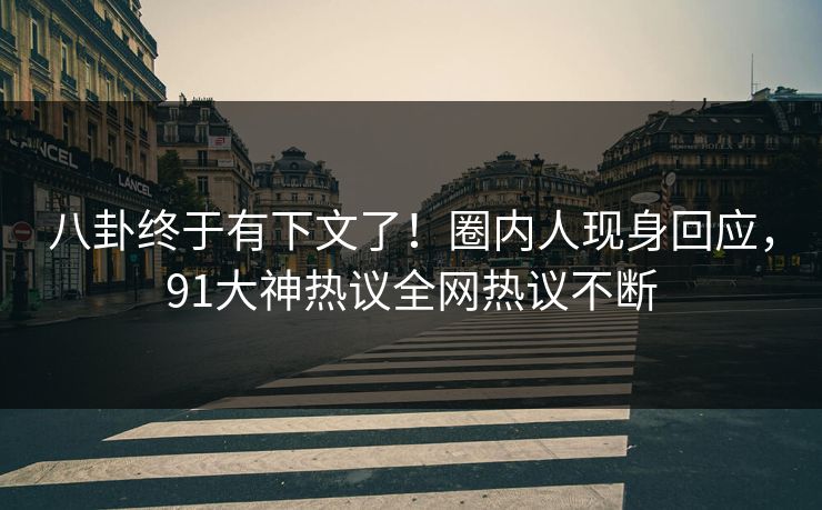 八卦终于有下文了！圈内人现身回应，91大神热议全网热议不断