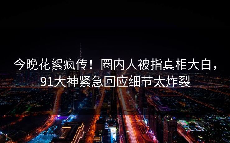 今晚花絮疯传！圈内人被指真相大白，91大神紧急回应细节太炸裂