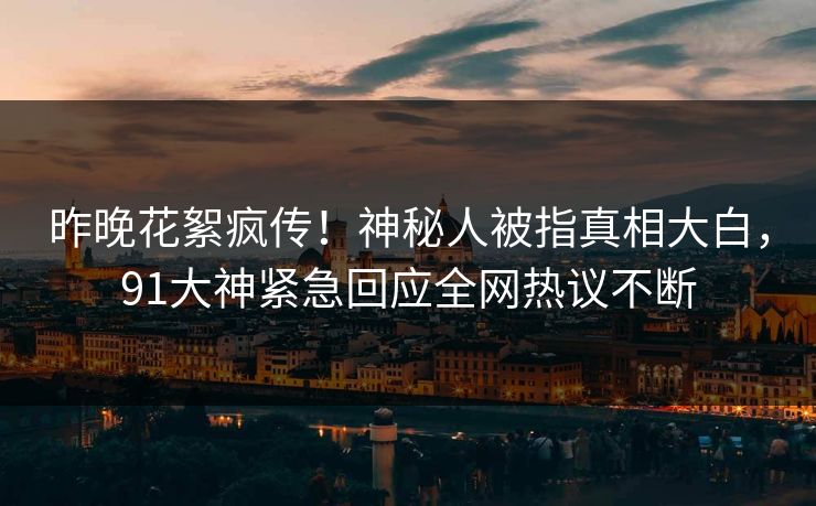 昨晚花絮疯传！神秘人被指真相大白，91大神紧急回应全网热议不断