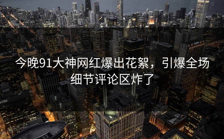 今晚91大神网红爆出花絮，引爆全场细节评论区炸了