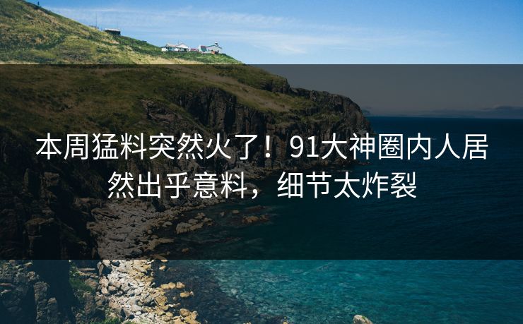 本周猛料突然火了！91大神圈内人居然出乎意料，细节太炸裂
