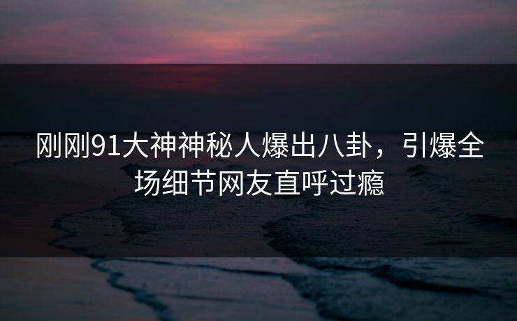 刚刚91大神神秘人爆出八卦，引爆全场细节网友直呼过瘾