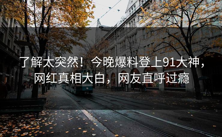 了解太突然！今晚爆料登上91大神，网红真相大白，网友直呼过瘾