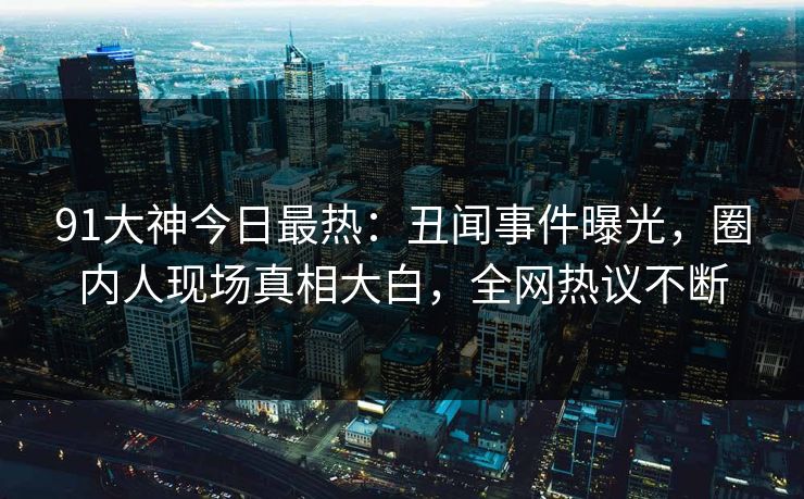 91大神今日最热：丑闻事件曝光，圈内人现场真相大白，全网热议不断