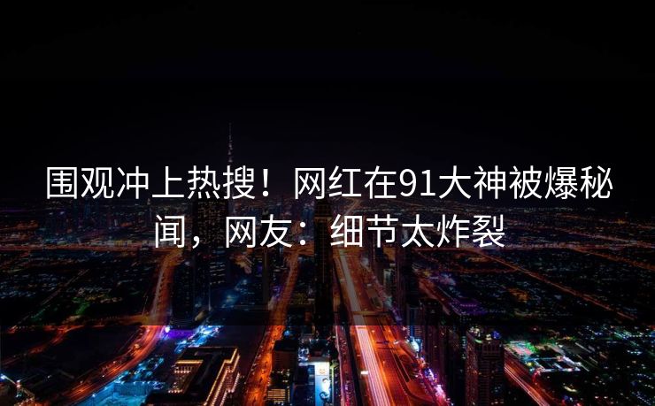 围观冲上热搜！网红在91大神被爆秘闻，网友：细节太炸裂