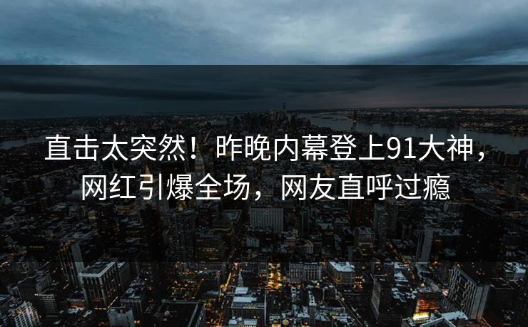 直击太突然！昨晚内幕登上91大神，网红引爆全场，网友直呼过瘾