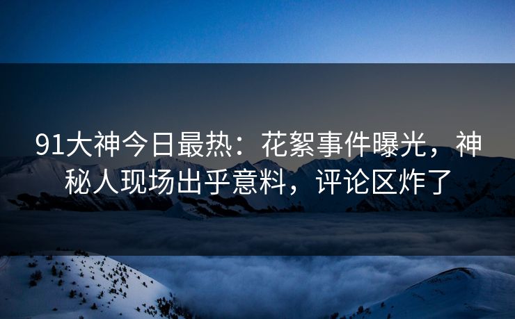 91大神今日最热：花絮事件曝光，神秘人现场出乎意料，评论区炸了