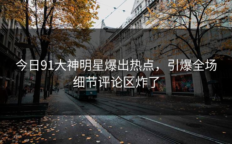 今日91大神明星爆出热点，引爆全场细节评论区炸了