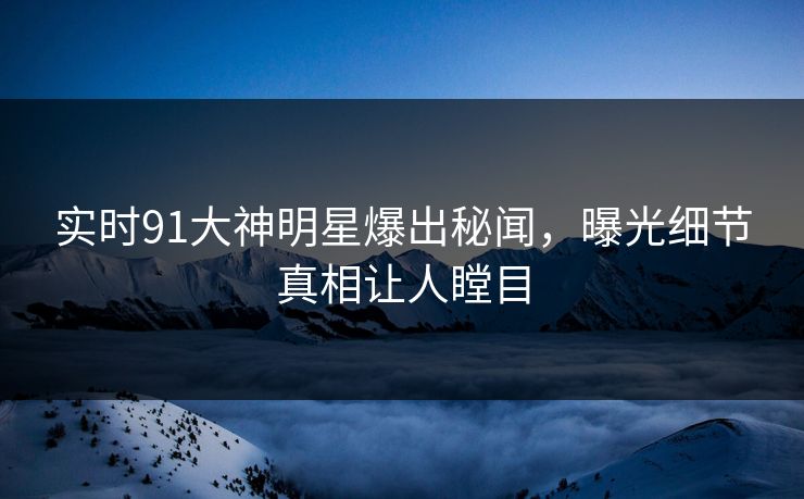 实时91大神明星爆出秘闻，曝光细节真相让人瞠目