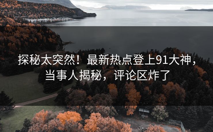 探秘太突然！最新热点登上91大神，当事人揭秘，评论区炸了