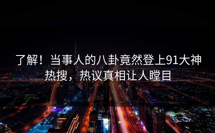 了解！当事人的八卦竟然登上91大神热搜，热议真相让人瞠目
