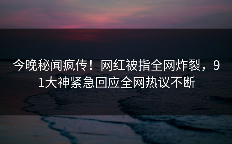 今晚秘闻疯传！网红被指全网炸裂，91大神紧急回应全网热议不断