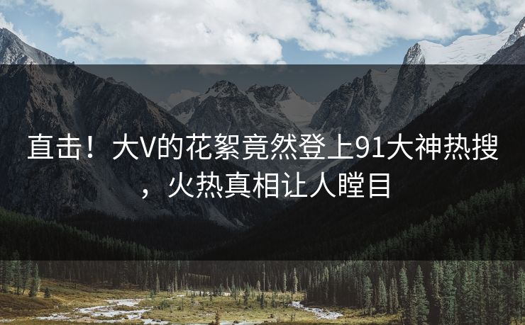 直击！大V的花絮竟然登上91大神热搜，火热真相让人瞠目