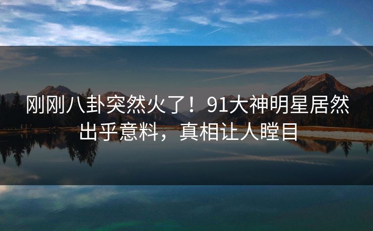 刚刚八卦突然火了！91大神明星居然出乎意料，真相让人瞠目