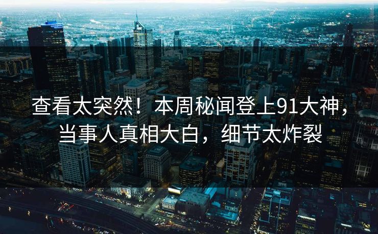 查看太突然！本周秘闻登上91大神，当事人真相大白，细节太炸裂