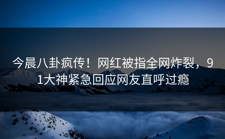 今晨八卦疯传！网红被指全网炸裂，91大神紧急回应网友直呼过瘾