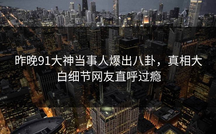 昨晚91大神当事人爆出八卦，真相大白细节网友直呼过瘾